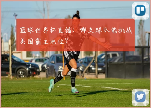 篮球世界杯直播：哪支球队能挑战美国霸主地位？