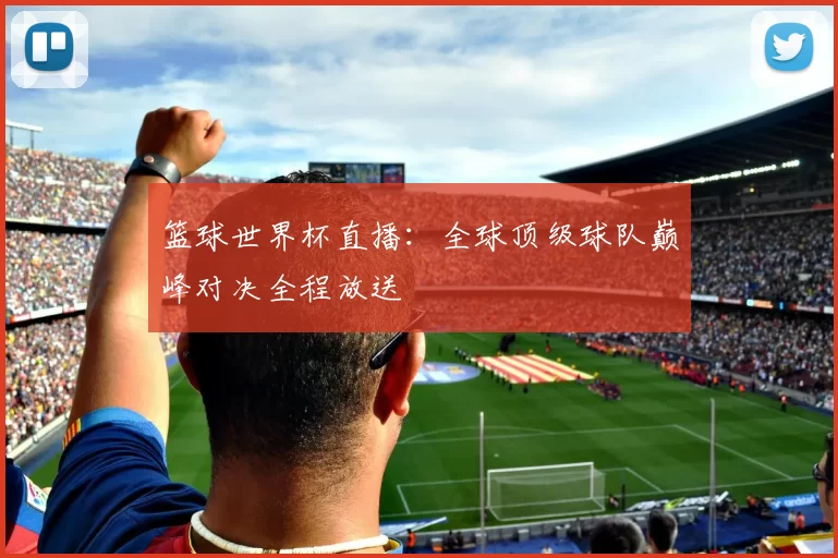 篮球世界杯直播：全球顶级球队巅峰对决全程放送