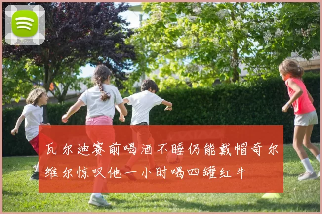 瓦尔迪赛前喝酒不睡仍能戴帽奇尔维尔惊叹他一小时喝四罐红牛
