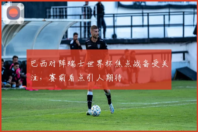 巴西对阵瑞士世界杯焦点战备受关注，赛前看点引人期待
