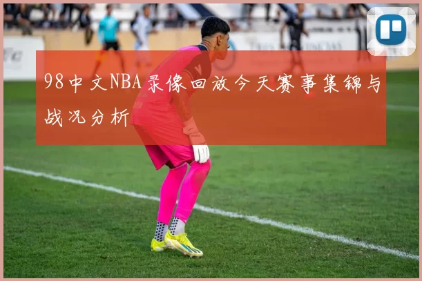 98中文NBA录像回放今天赛事集锦与战况分析