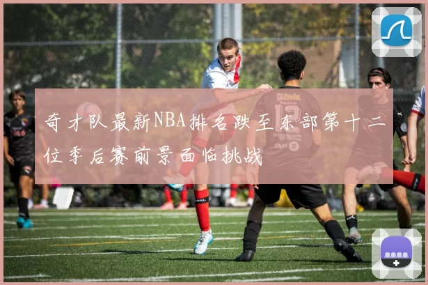 奇才队最新NBA排名跌至东部第十二位季后赛前景面临挑战