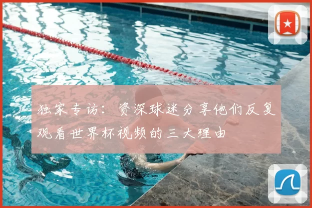 独家专访：资深球迷分享他们反复观看世界杯视频的三大理由
