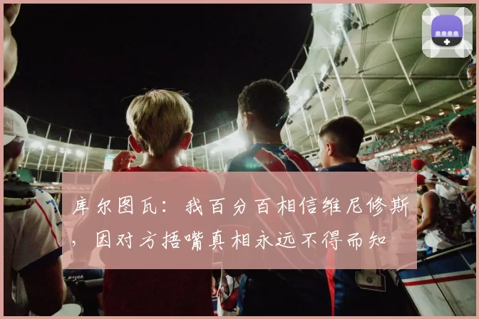 库尔图瓦：我百分百相信维尼修斯，因对方捂嘴真相永远不得而知