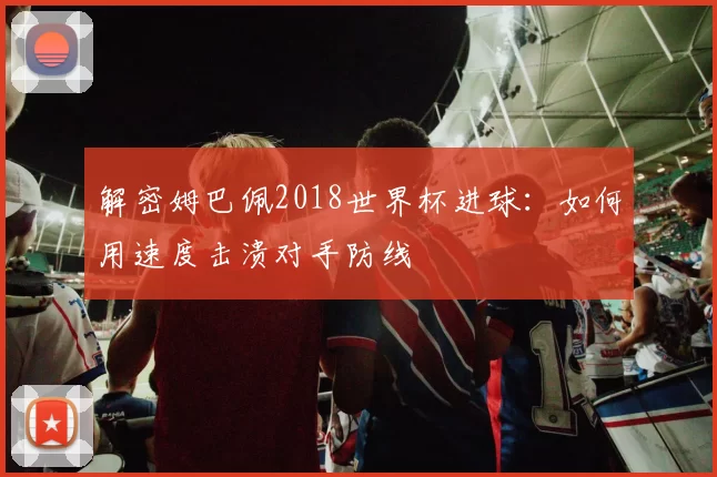 解密姆巴佩2018世界杯进球：如何用速度击溃对手防线