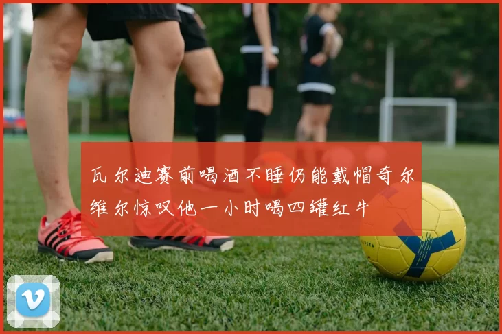 瓦尔迪赛前喝酒不睡仍能戴帽奇尔维尔惊叹他一小时喝四罐红牛