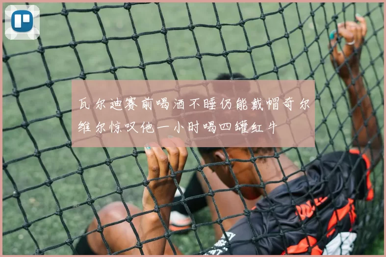 瓦尔迪赛前喝酒不睡仍能戴帽奇尔维尔惊叹他一小时喝四罐红牛