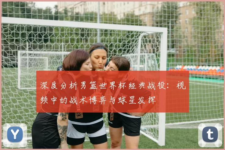 深度分析男篮世界杯经典战役：视频中的战术博弈与球星发挥