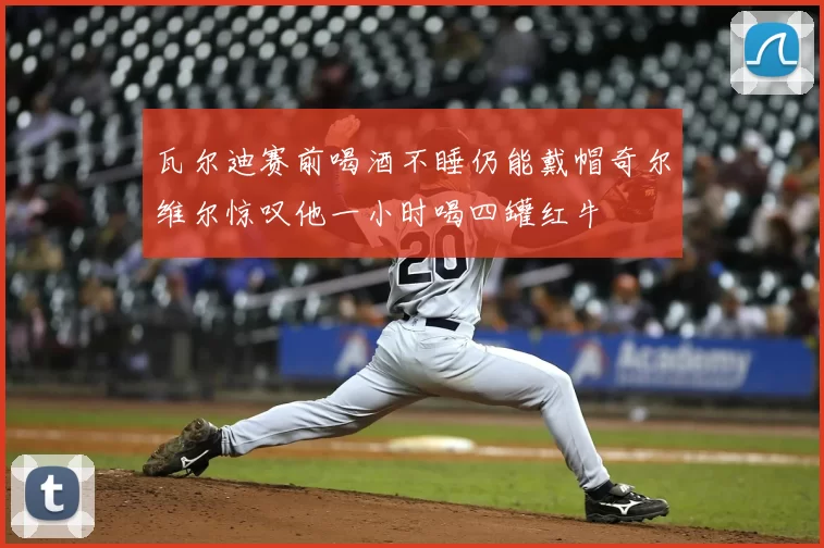 瓦尔迪赛前喝酒不睡仍能戴帽奇尔维尔惊叹他一小时喝四罐红牛