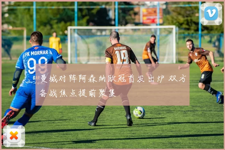 曼城对阵阿森纳欧冠首发出炉 双方备战焦点提前聚集