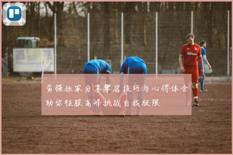 黄强独家分享攀岩技巧与心得体会助你征服高峰挑战自我极限