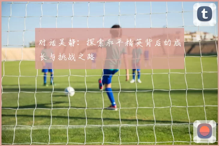 对话吴静：探索和平精英背后的成长与挑战之路