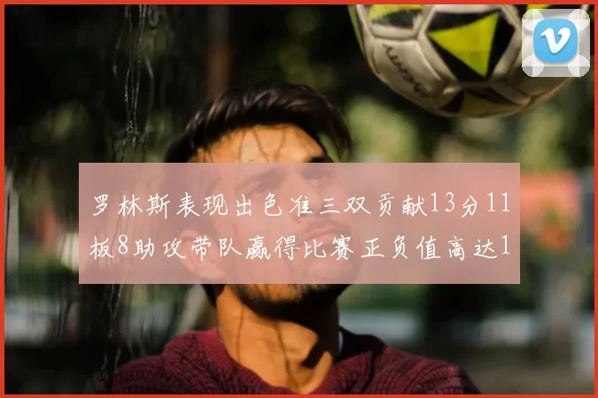 罗林斯表现出色准三双贡献13分11板8助攻带队赢得比赛正负值高达11
