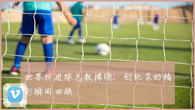 世界杯进球总数揭晓：创纪录的精彩瞬间回顾