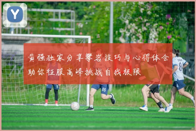 黄强独家分享攀岩技巧与心得体会助你征服高峰挑战自我极限