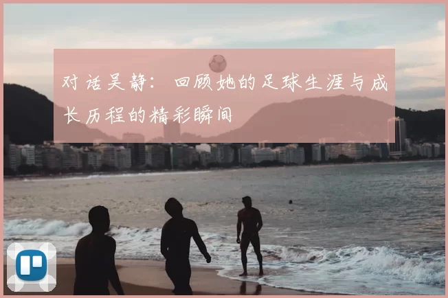 对话吴静:回顾她的足球生涯与成长历程的精彩瞬间