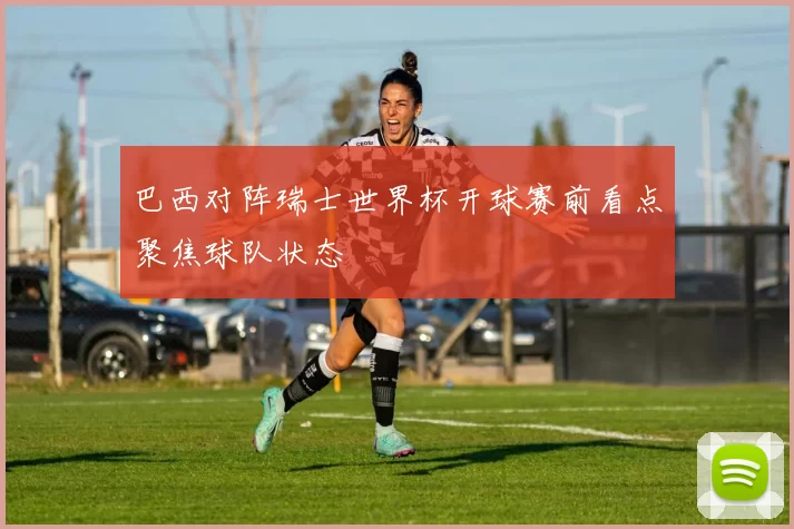 巴西对阵瑞士世界杯开球赛前看点聚焦球队状态