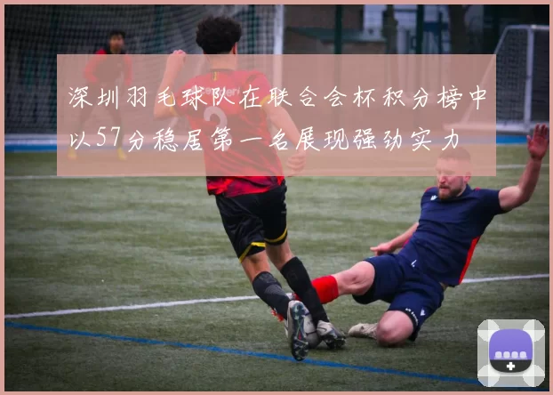 深圳羽毛球队在联合会杯积分榜中以57分稳居第一名展现强劲实力