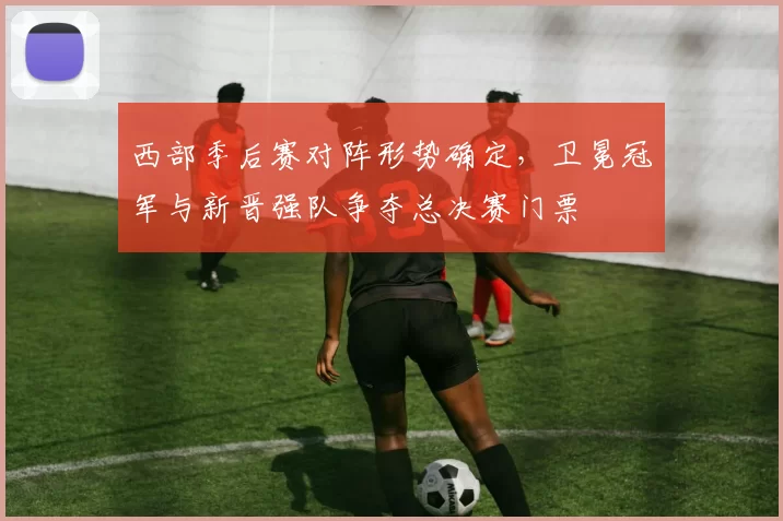 西部季后赛对阵形势确定，卫冕冠军与新晋强队争夺总决赛门票