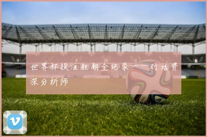 世界杯投注狂潮全记录——对话资深分析师