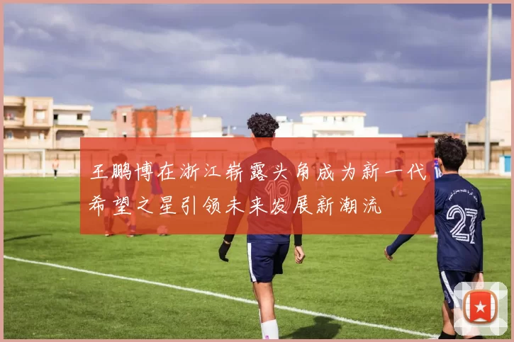 王鹏博在浙江崭露头角成为新一代希望之星引领未来发展新潮流