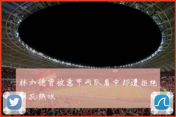 林加德曾被意甲两队看中却遭拒绝引发热议