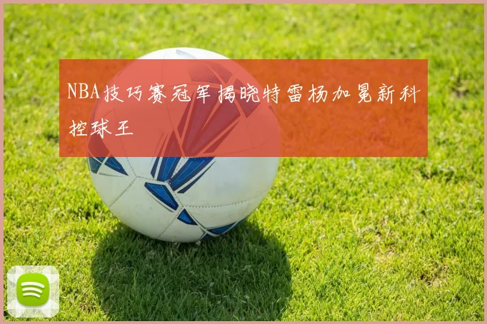 NBA技巧赛冠军揭晓特雷杨加冕新科控球王