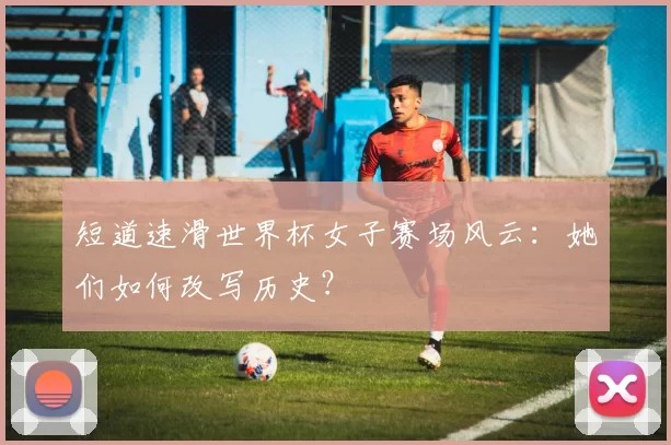 短道速滑世界杯女子赛场风云：她们如何改写历史？