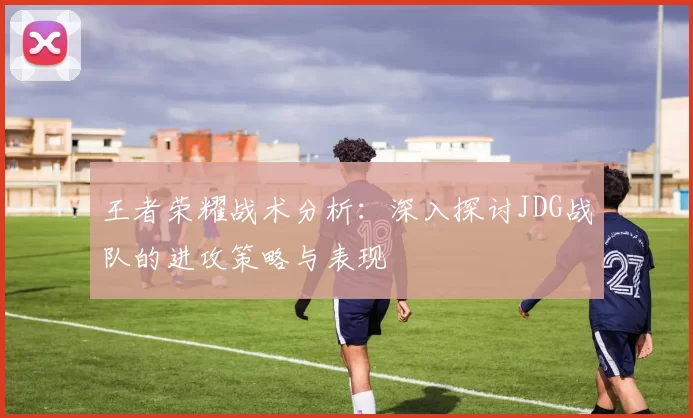 王者荣耀战术分析：深入探讨JDG战队的进攻策略与表现