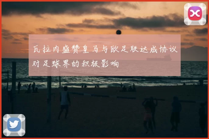 瓦拉内盛赞皇马与欧足联达成协议对足球界的积极影响